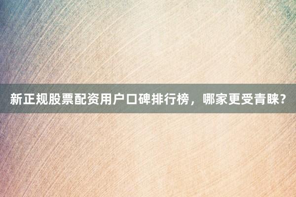 新正规股票配资用户口碑排行榜，哪家更受青睐？