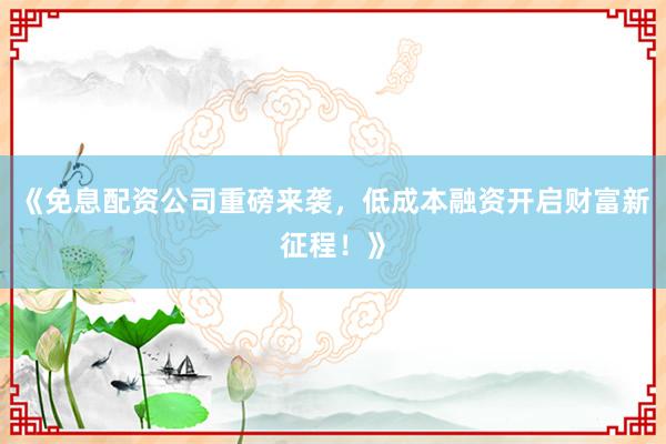 《免息配资公司重磅来袭，低成本融资开启财富新征程！》