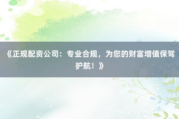 《正规配资公司：专业合规，为您的财富增值保驾护航！》