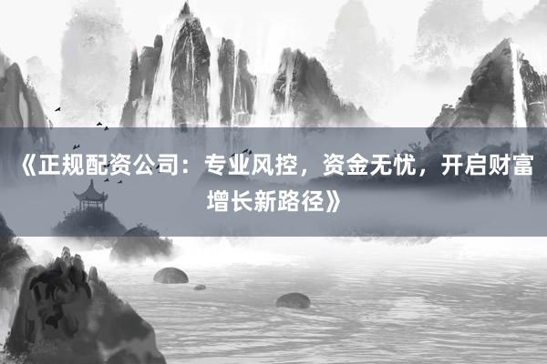 《正规配资公司：专业风控，资金无忧，开启财富增长新路径》