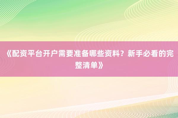 《配资平台开户需要准备哪些资料？新手必看的完整清单》