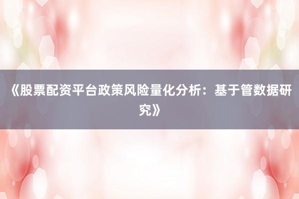 《股票配资平台政策风险量化分析：基于管数据研究》