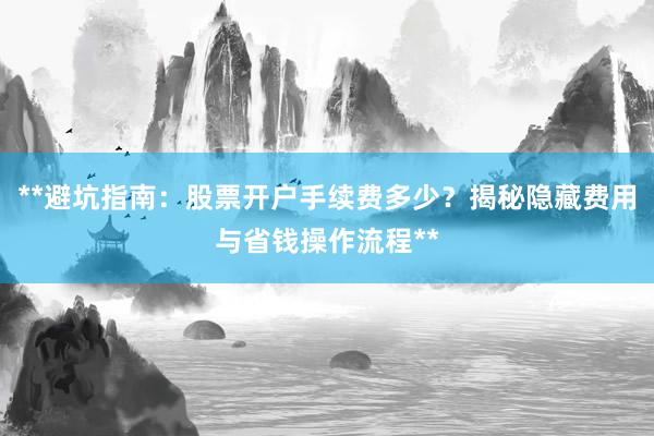 **避坑指南：股票开户手续费多少？揭秘隐藏费用与省钱操作流程**
