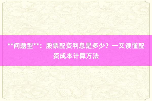 **问题型**：股票配资利息是多少？一文读懂配资成本计算方法