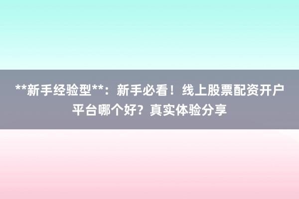 **新手经验型**：新手必看！线上股票配资开户平台哪个好？真实体验分享