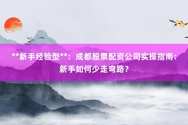 **新手经验型**：成都股票配资公司实操指南：新手如何少走弯路？