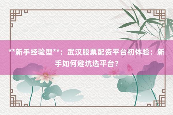 **新手经验型**：武汉股票配资平台初体验：新手如何避坑选平台？