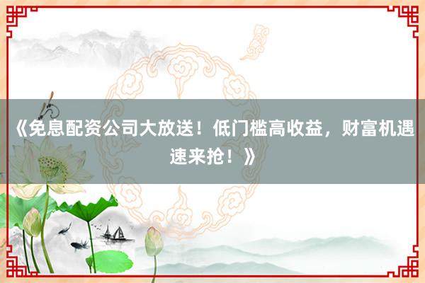 《免息配资公司大放送！低门槛高收益，财富机遇速来抢！》