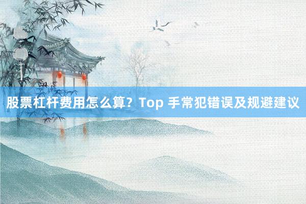 股票杠杆费用怎么算？Top 手常犯错误及规避建议