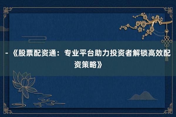 - 《股票配资通：专业平台助力投资者解锁高效配资策略》