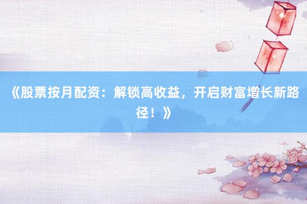 《股票按月配资：解锁高收益，开启财富增长新路径！》