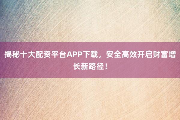 揭秘十大配资平台APP下载，安全高效开启财富增长新路径！