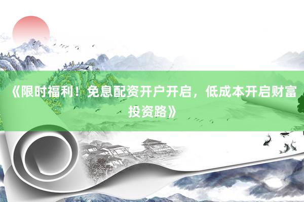《限时福利！免息配资开户开启，低成本开启财富投资路》