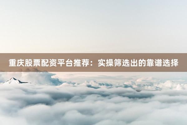 重庆股票配资平台推荐：实操筛选出的靠谱选择