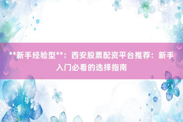 **新手经验型**：西安股票配资平台推荐：新手入门必看的选择指南