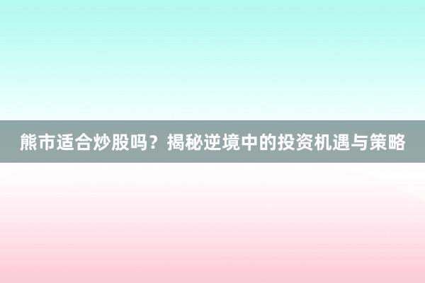 熊市适合炒股吗？揭秘逆境中的投资机遇与策略