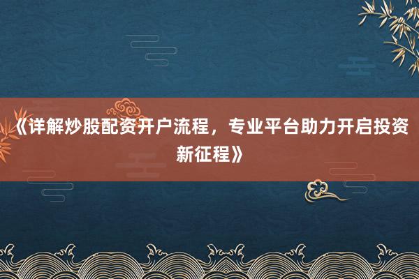 《详解炒股配资开户流程，专业平台助力开启投资新征程》