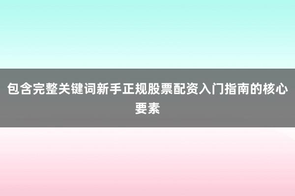 包含完整关键词新手正规股票配资入门指南的核心要素