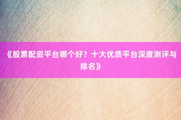《股票配资平台哪个好？十大优质平台深度测评与排名》