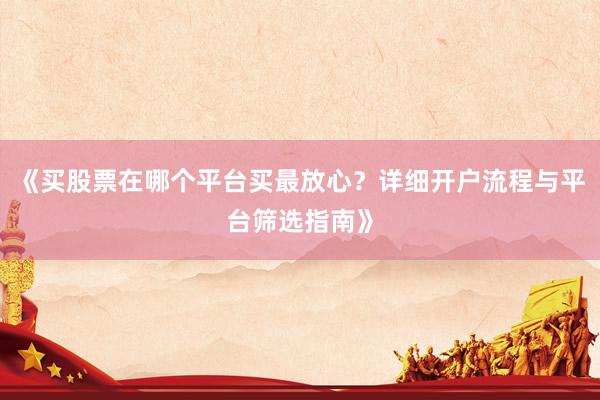 《买股票在哪个平台买最放心？详细开户流程与平台筛选指南》