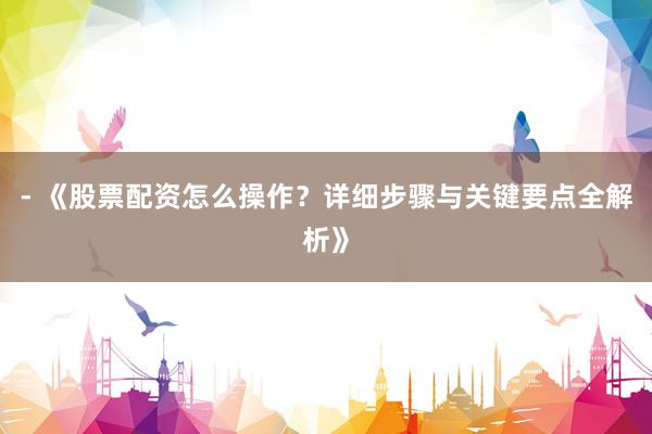 - 《股票配资怎么操作？详细步骤与关键要点全解析》