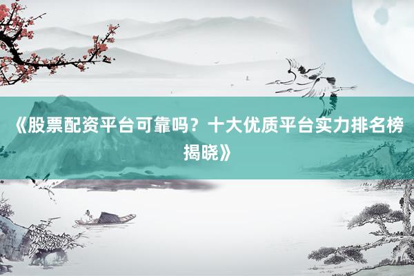 《股票配资平台可靠吗？十大优质平台实力排名榜揭晓》