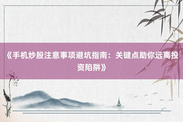 《手机炒股注意事项避坑指南：关键点助你远离投资陷阱》