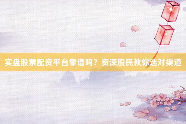 实盘股票配资平台靠谱吗？资深股民教你选对渠道
