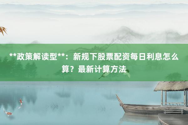 **政策解读型**：新规下股票配资每日利息怎么算？最新计算方法
