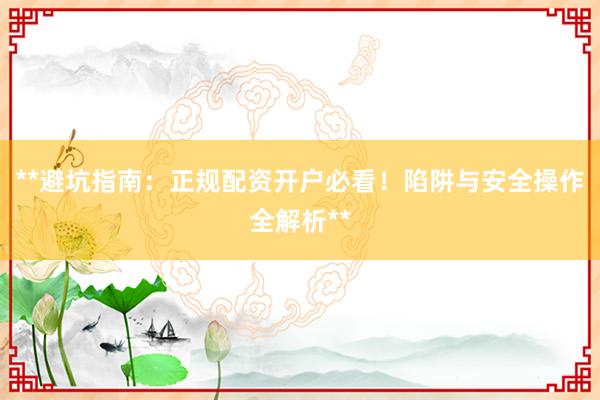 **避坑指南：正规配资开户必看！陷阱与安全操作全解析**