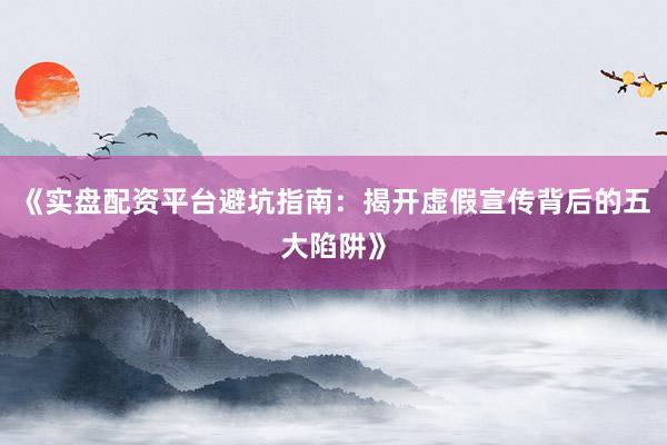 《实盘配资平台避坑指南：揭开虚假宣传背后的五大陷阱》
