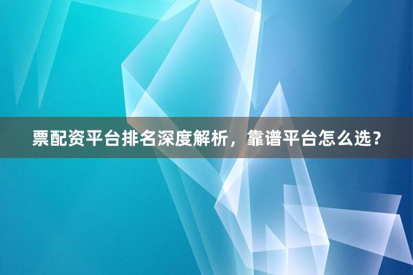 票配资平台排名深度解析，靠谱平台怎么选？