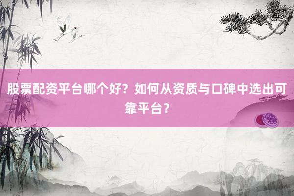 股票配资平台哪个好？如何从资质与口碑中选出可靠平台？