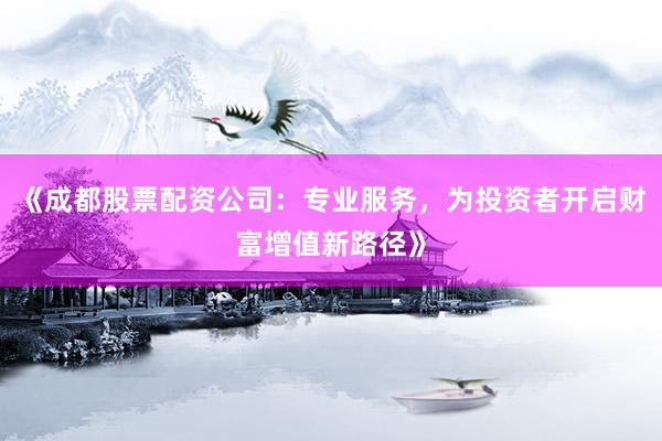 《成都股票配资公司：专业服务，为投资者开启财富增值新路径》