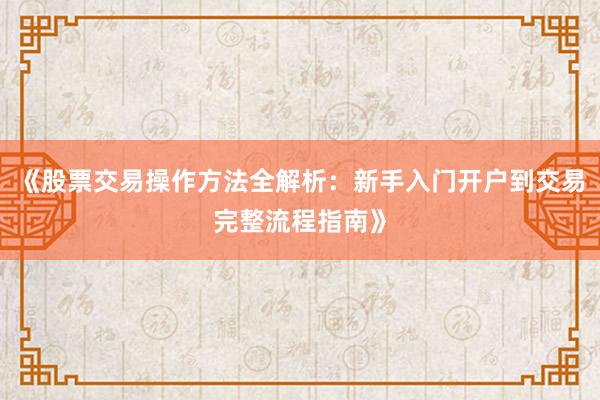 《股票交易操作方法全解析：新手入门开户到交易完整流程指南》