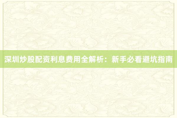 深圳炒股配资利息费用全解析：新手必看避坑指南