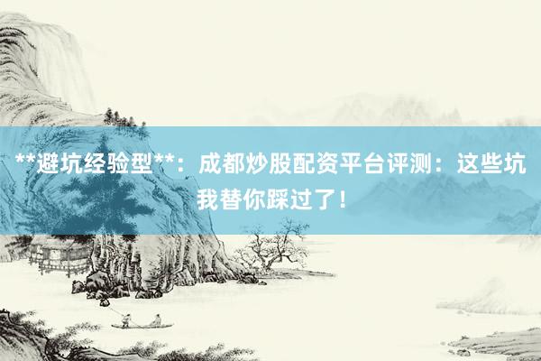 **避坑经验型**：成都炒股配资平台评测：这些坑我替你踩过了！