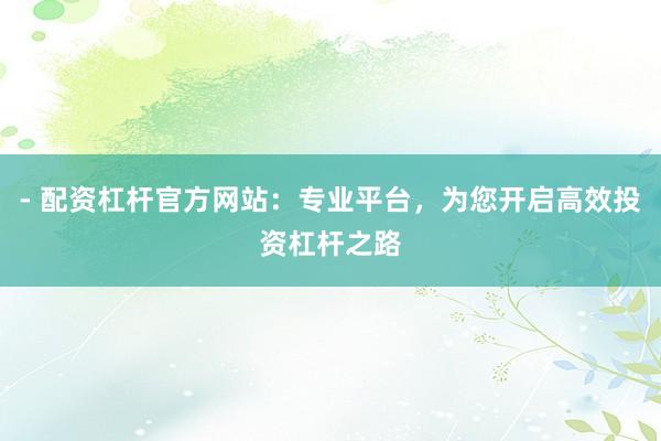 - 配资杠杆官方网站：专业平台，为您开启高效投资杠杆之路