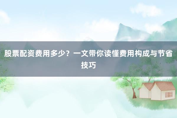 股票配资费用多少？一文带你读懂费用构成与节省技巧