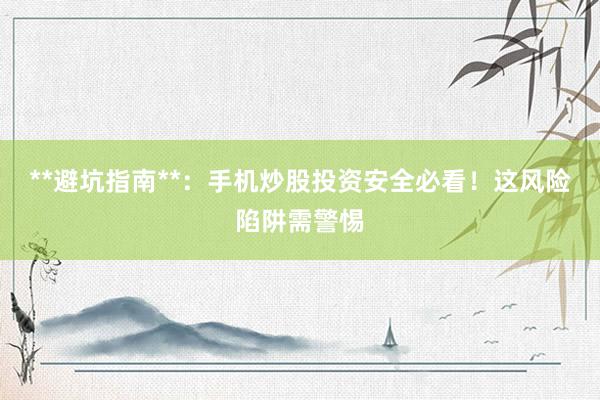 **避坑指南**：手机炒股投资安全必看！这风险陷阱需警惕