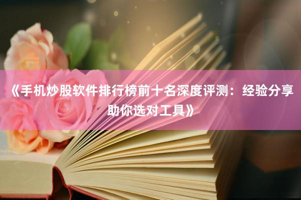 《手机炒股软件排行榜前十名深度评测：经验分享助你选对工具》