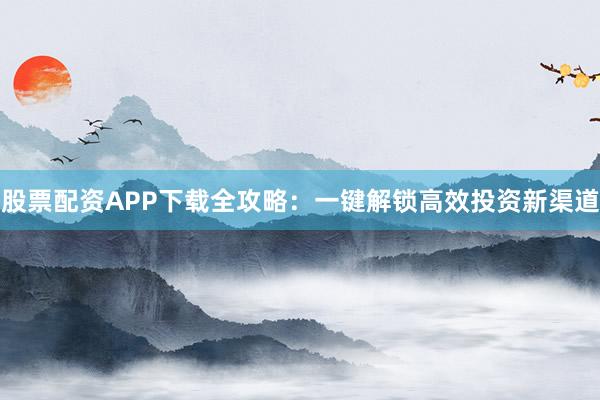 股票配资APP下载全攻略：一键解锁高效投资新渠道