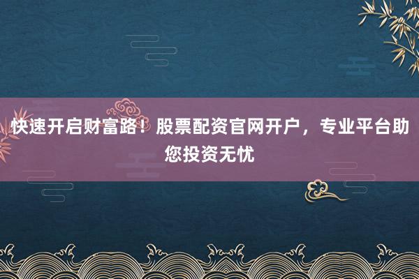 快速开启财富路！股票配资官网开户，专业平台助您投资无忧