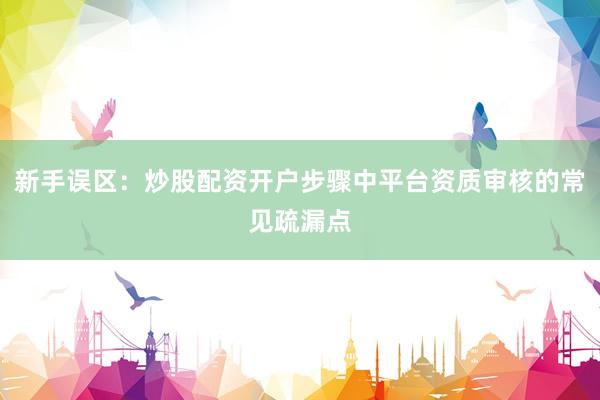 新手误区：炒股配资开户步骤中平台资质审核的常见疏漏点