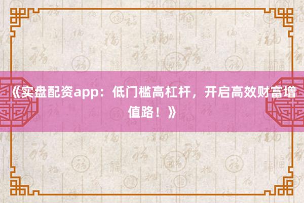 《实盘配资app：低门槛高杠杆，开启高效财富增值路！》