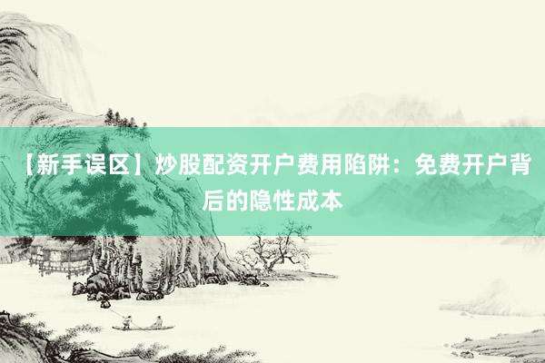 【新手误区】炒股配资开户费用陷阱：免费开户背后的隐性成本