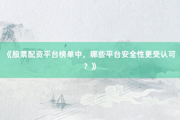 《股票配资平台榜单中，哪些平台安全性更受认可？》