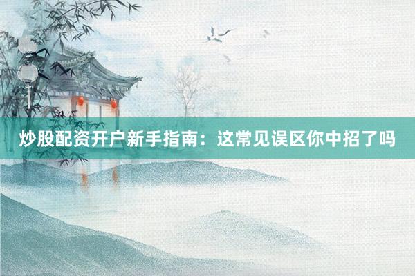 炒股配资开户新手指南：这常见误区你中招了吗