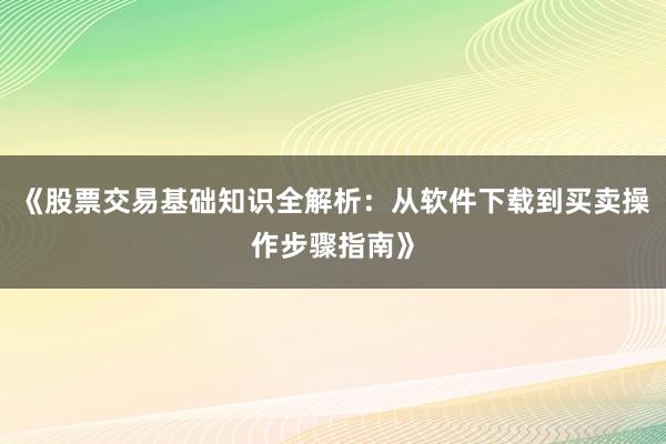 《股票交易基础知识全解析：从软件下载到买卖操作步骤指南》