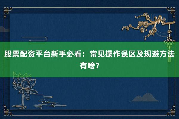 股票配资平台新手必看：常见操作误区及规避方法有啥？